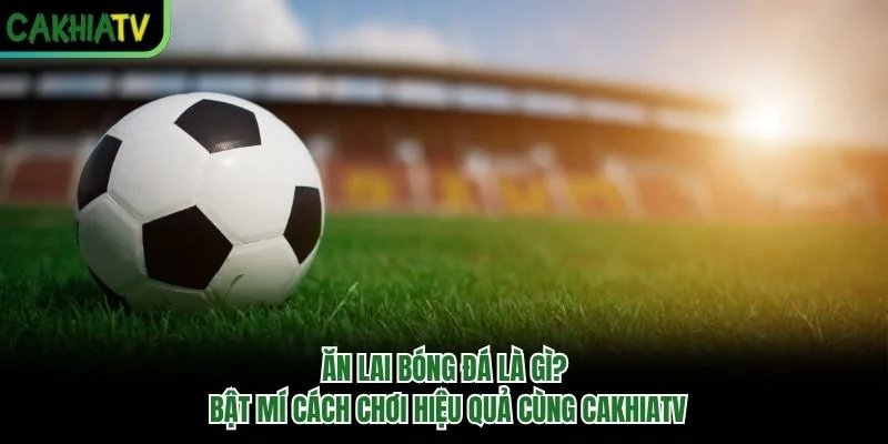 Ăn Lai Bóng Đá Là Gì? Bật Mí Cách Chơi Hiệu Quả Cùng CakhiaTV
